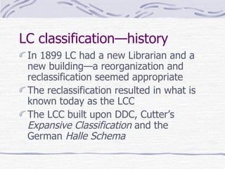 LC classification—history In 1899 LC had a new Librarian and a new building—a reorganization and reclassification seemed appropriate The reclassification resulted in what is known today as the LCC The LCC built upon DDC, Cutter’s  Expansive Classification  and the German  Halle Schema 