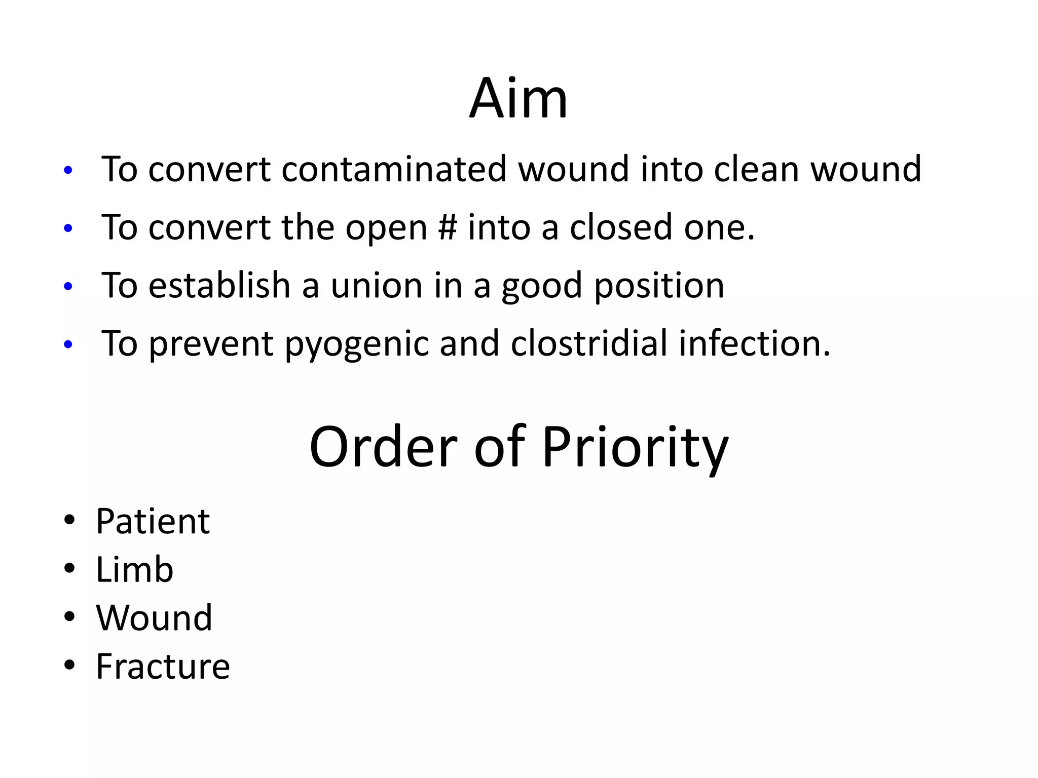 Aim 
• To convert contaminated wound into clean wound 
• To convert the open # into a closed one. 
• To establish a union in a good position 
• To prevent pyogenic and clostridial infection. 
Order of Priority 
• Patient 
• Limb 
• Wound 
• Fracture 
 