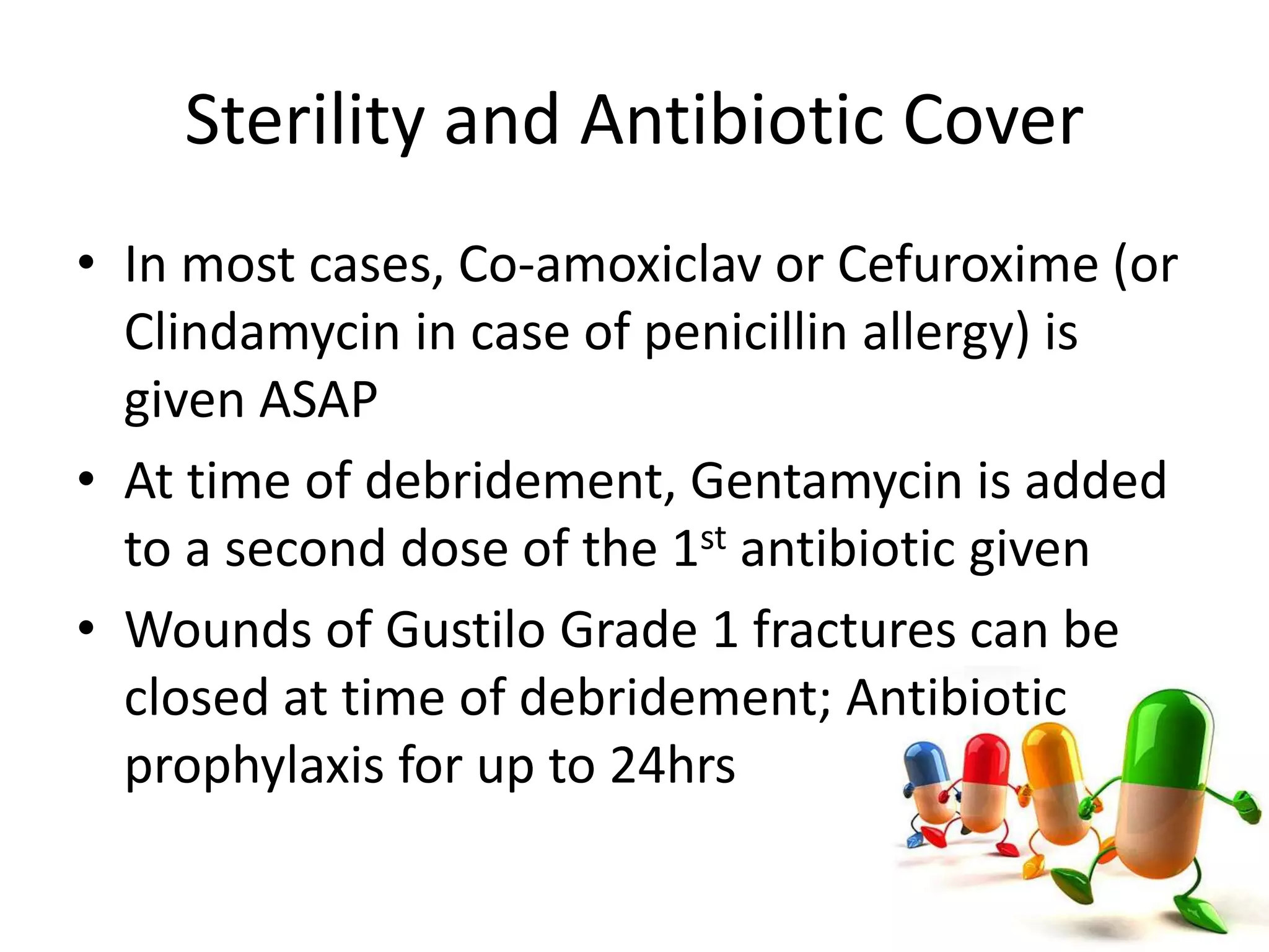 Sterility and Antibiotic Cover 
• In most cases, Co-amoxiclav or Cefuroxime (or 
Clindamycin in case of penicillin allergy) is 
given ASAP 
• At time of debridement, Gentamycin is added 
to a second dose of the 1st antibiotic given 
• Wounds of Gustilo Grade 1 fractures can be 
closed at time of debridement; Antibiotic 
prophylaxis for up to 24hrs 
 