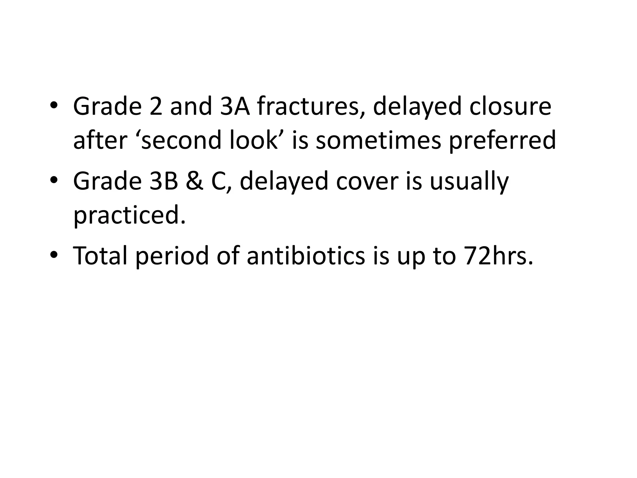 • Grade 2 and 3A fractures, delayed closure 
after ‘second look’ is sometimes preferred 
• Grade 3B & C, delayed cover is usually 
practiced. 
• Total period of antibiotics is up to 72hrs. 
 