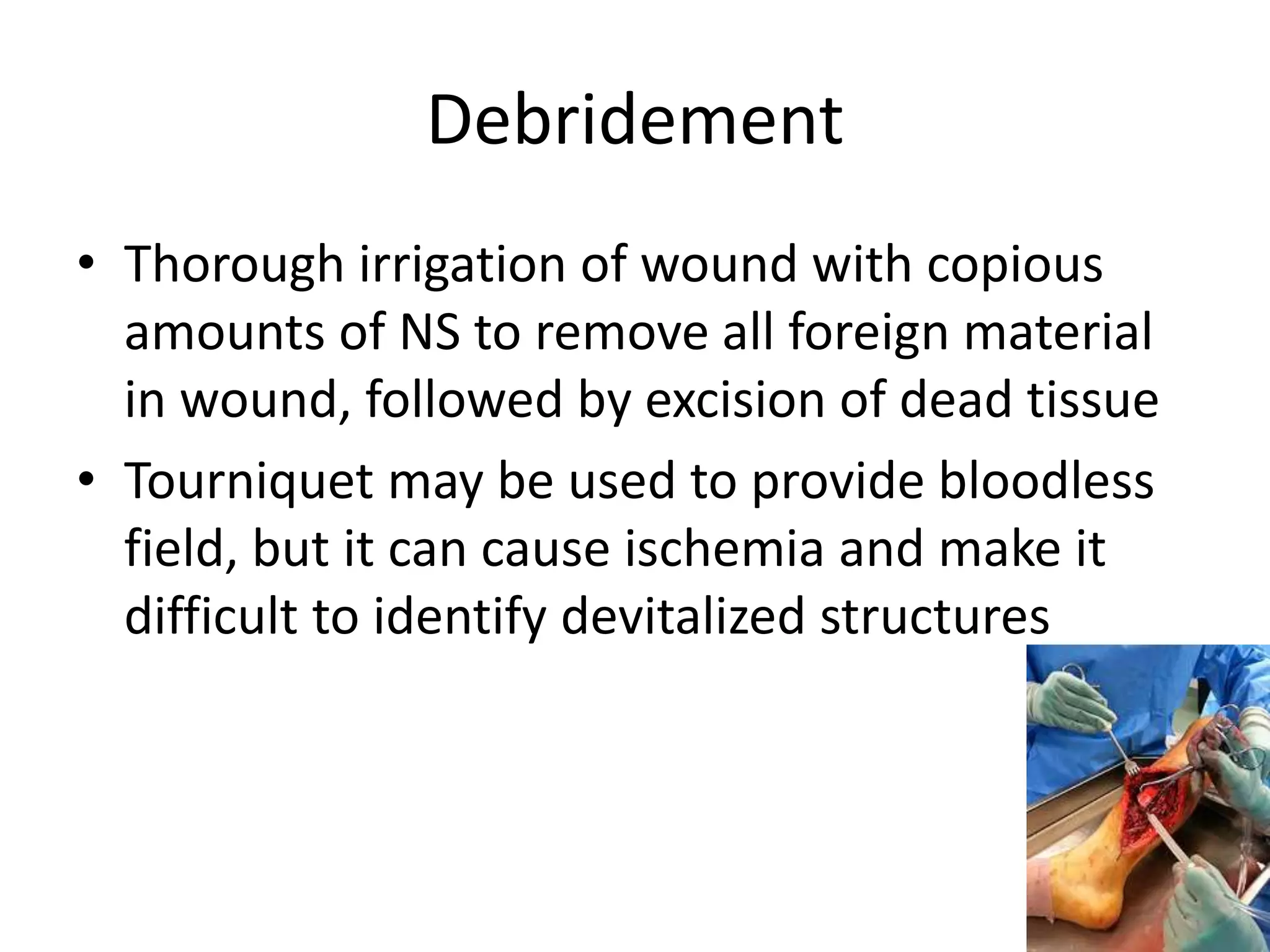 Debridement 
• Thorough irrigation of wound with copious 
amounts of NS to remove all foreign material 
in wound, followed by excision of dead tissue 
• Tourniquet may be used to provide bloodless 
field, but it can cause ischemia and make it 
difficult to identify devitalized structures 
 