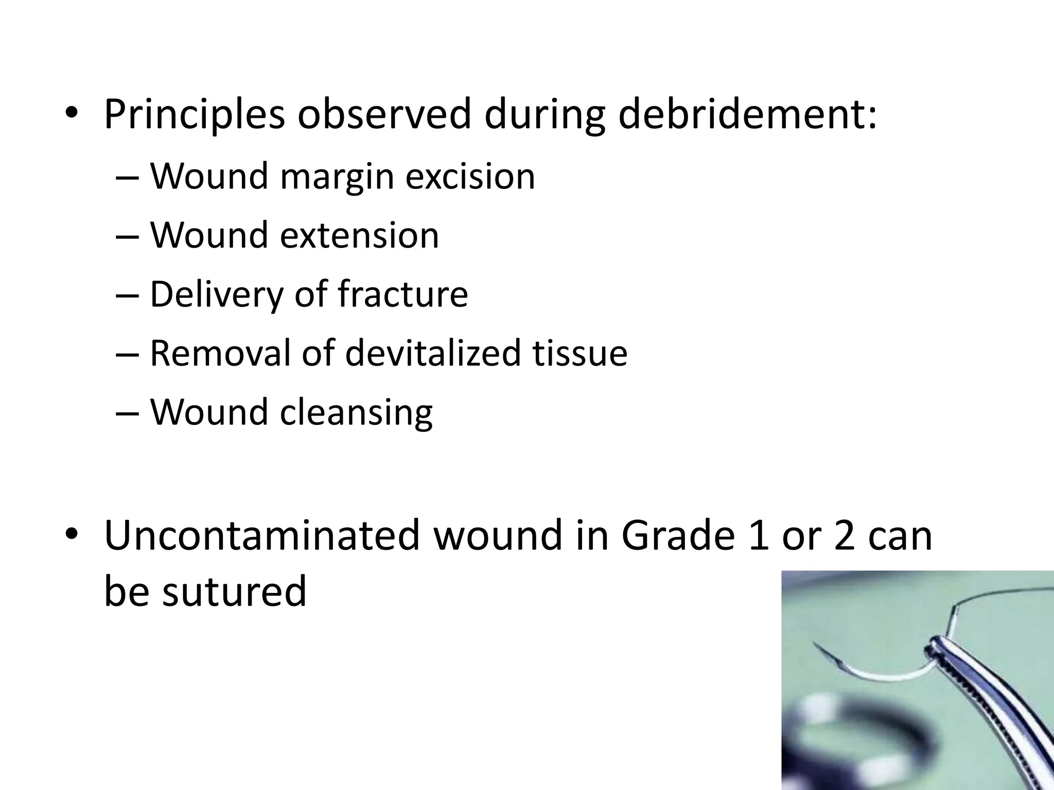 • Principles observed during debridement: 
– Wound margin excision 
– Wound extension 
– Delivery of fracture 
– Removal of devitalized tissue 
– Wound cleansing 
• Uncontaminated wound in Grade 1 or 2 can 
be sutured 
 