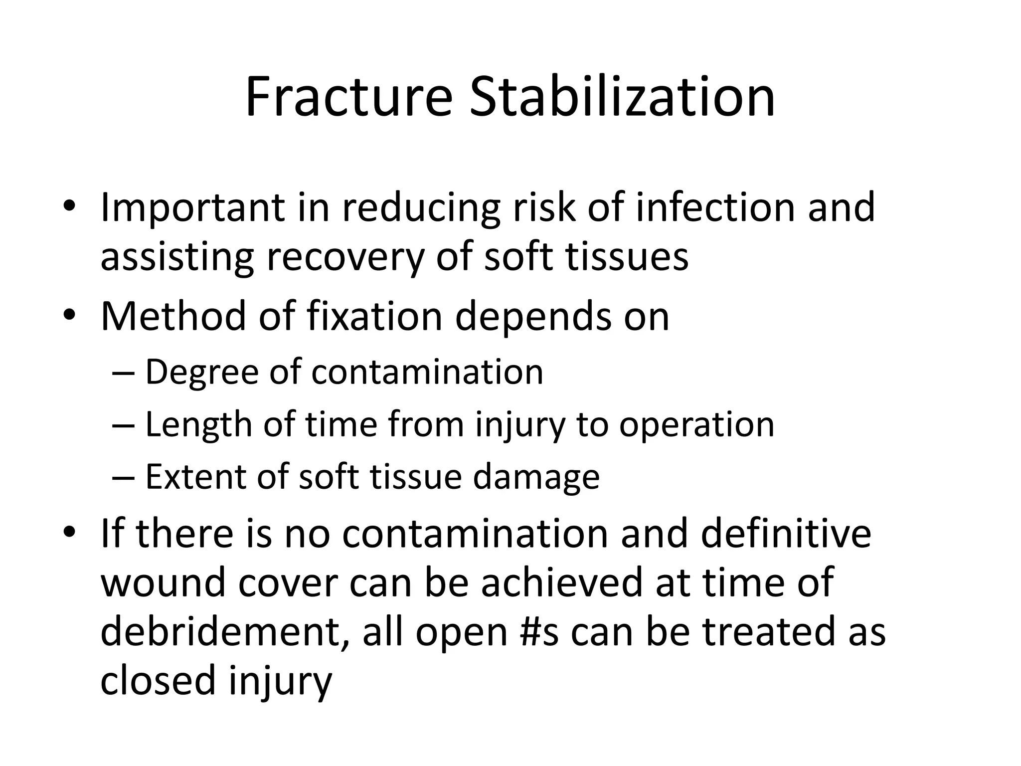 Fracture Stabilization 
• Important in reducing risk of infection and 
assisting recovery of soft tissues 
• Method of fixation depends on 
– Degree of contamination 
– Length of time from injury to operation 
– Extent of soft tissue damage 
• If there is no contamination and definitive 
wound cover can be achieved at time of 
debridement, all open #s can be treated as 
closed injury 
 