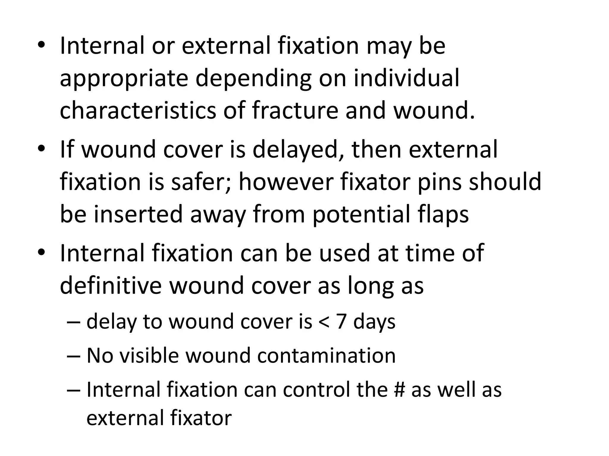 • Internal or external fixation may be 
appropriate depending on individual 
characteristics of fracture and wound. 
• If wound cover is delayed, then external 
fixation is safer; however fixator pins should 
be inserted away from potential flaps 
• Internal fixation can be used at time of 
definitive wound cover as long as 
– delay to wound cover is < 7 days 
– No visible wound contamination 
– Internal fixation can control the # as well as 
external fixator 
 