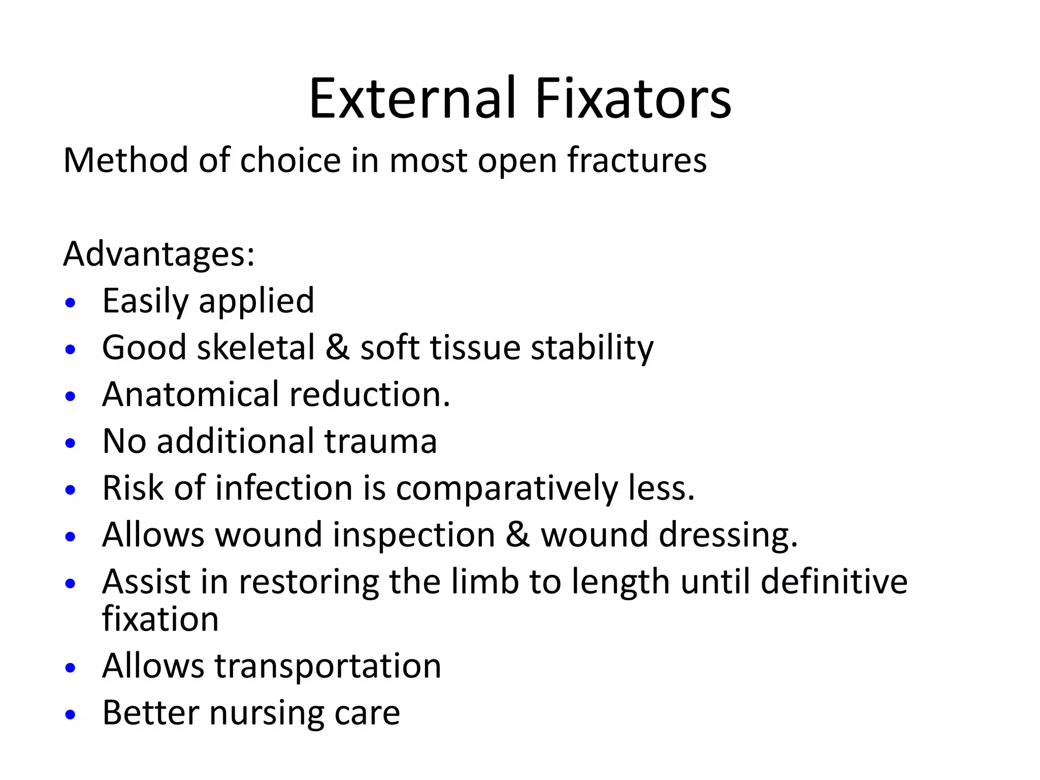 External Fixators 
Method of choice in most open fractures 
Advantages: 
• Easily applied 
• Good skeletal & soft tissue stability 
• Anatomical reduction. 
• No additional trauma 
• Risk of infection is comparatively less. 
• Allows wound inspection & wound dressing. 
• Assist in restoring the limb to length until definitive 
fixation 
• Allows transportation 
• Better nursing care 
 