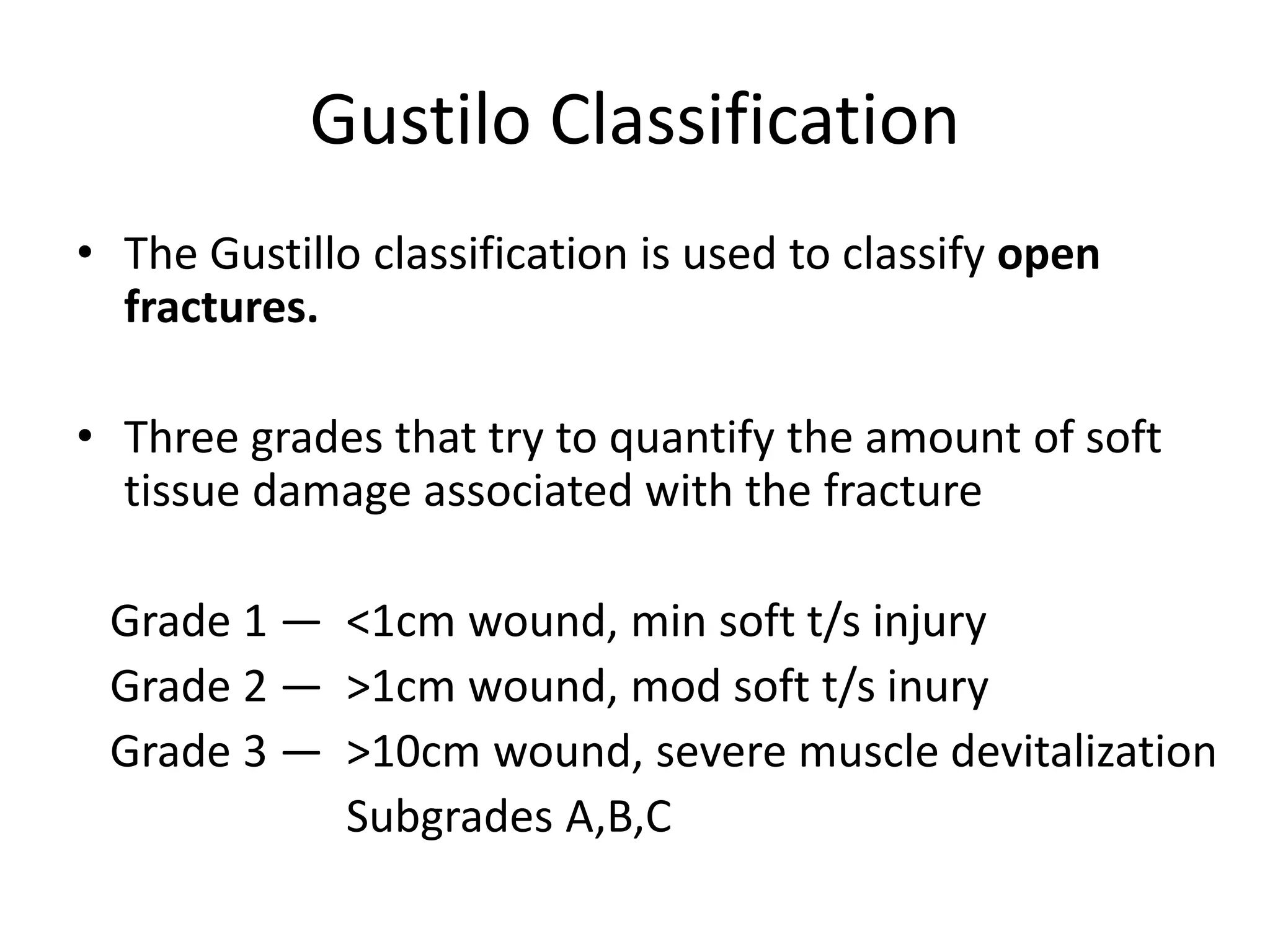 Gustilo Classification 
• The Gustillo classification is used to classify open 
fractures. 
• Three grades that try to quantify the amount of soft 
tissue damage associated with the fracture 
Grade 1 — <1cm wound, min soft t/s injury 
Grade 2 — >1cm wound, mod soft t/s inury 
Grade 3 — >10cm wound, severe muscle devitalization 
Subgrades A,B,C 
 