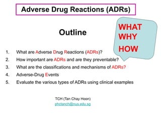 Outline
TCH (Tan Chay Hoon)
phctanch@nus.edu.sg
Adverse Drug Reactions (ADRs)
1. What are Adverse Drug Reactions (ADRs)?
2. How important are ADRs and are they preventable?
3. What are the classifications and mechanisms of ADRs?
4. Adverse-Drug Events
5. Evaluate the various types of ADRs using clinical examples
WHAT
WHY
HOW
 