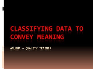 Classifying data to convey meaningAnubha – Quality Trainer 