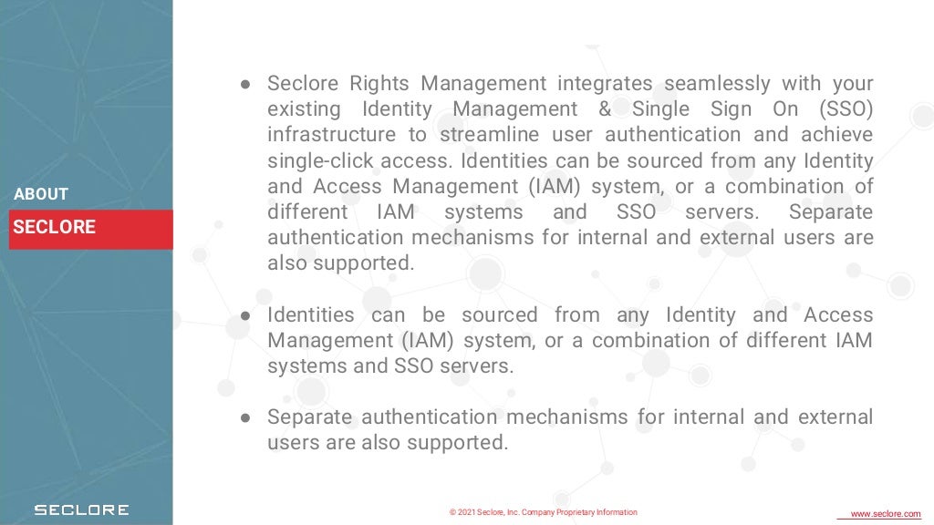 © 2021 Seclore, Inc. Company Proprietary Information www.seclore.com
SECLORE
ABOUT
● Seclore Rights Management integrates seamlessly with your
existing Identity Management & Single Sign On (SSO)
infrastructure to streamline user authentication and achieve
single-click access. Identities can be sourced from any Identity
and Access Management (IAM) system, or a combination of
different IAM systems and SSO servers. Separate
authentication mechanisms for internal and external users are
also supported.
● Identities can be sourced from any Identity and Access
Management (IAM) system, or a combination of different IAM
systems and SSO servers.
● Separate authentication mechanisms for internal and external
users are also supported.
 