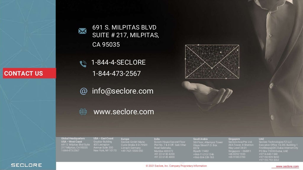 © 2021 Seclore, Inc. Company Proprietary Information www.seclore.com
691 S. MILPITAS BLVD
SUITE # 217, MILPITAS,
CA 95035
1-844-4-SECLORE
info@seclore.com
www.seclore.com
CONTACT US
Global Headquarters
USA – West Coast
691 S. Milpitas Blvd Suite
217 Milpitas, CA 95035
1-844-473-2567
Europe
Seclore GmbH Marie-
Curie-Straße 8 D-79539
Lörrach Germany
+49 7621 5500 350
India
Excom House Second Floor
Plot No. 7 & 8 Off. Saki Vihar
Road Sakinaka,
Mumbai 400 072
+91 22 6130 4200
+91 22 6143 4800
Saudi Arabia
5th Floor, Altamyoz Tower
Olaya Street P.O. Box.
8374
Riyadh 11482
+966-11-212-1346
+966-504-339-765
Singapore
Seclore Asia Pte. Ltd.
AXA Tower, 8 Shenton
Way Level 34-01
Singapore – 068811
+65 8292 1930
+65 9180 2700
UAE
Seclore Technologies FZ-LLC
Executive Office 14, DIC Building 1
FirstSteps@DIC Dubai Internet City
PO Box 73030 Dubai, UAE
+9714-440-1348
+97150-909-5650
+97155-792-3262
USA – East Coast
Graybar Building
420 Lexington
Avenue Suite 300
New York, NY 10170
1-844-473-2567
 