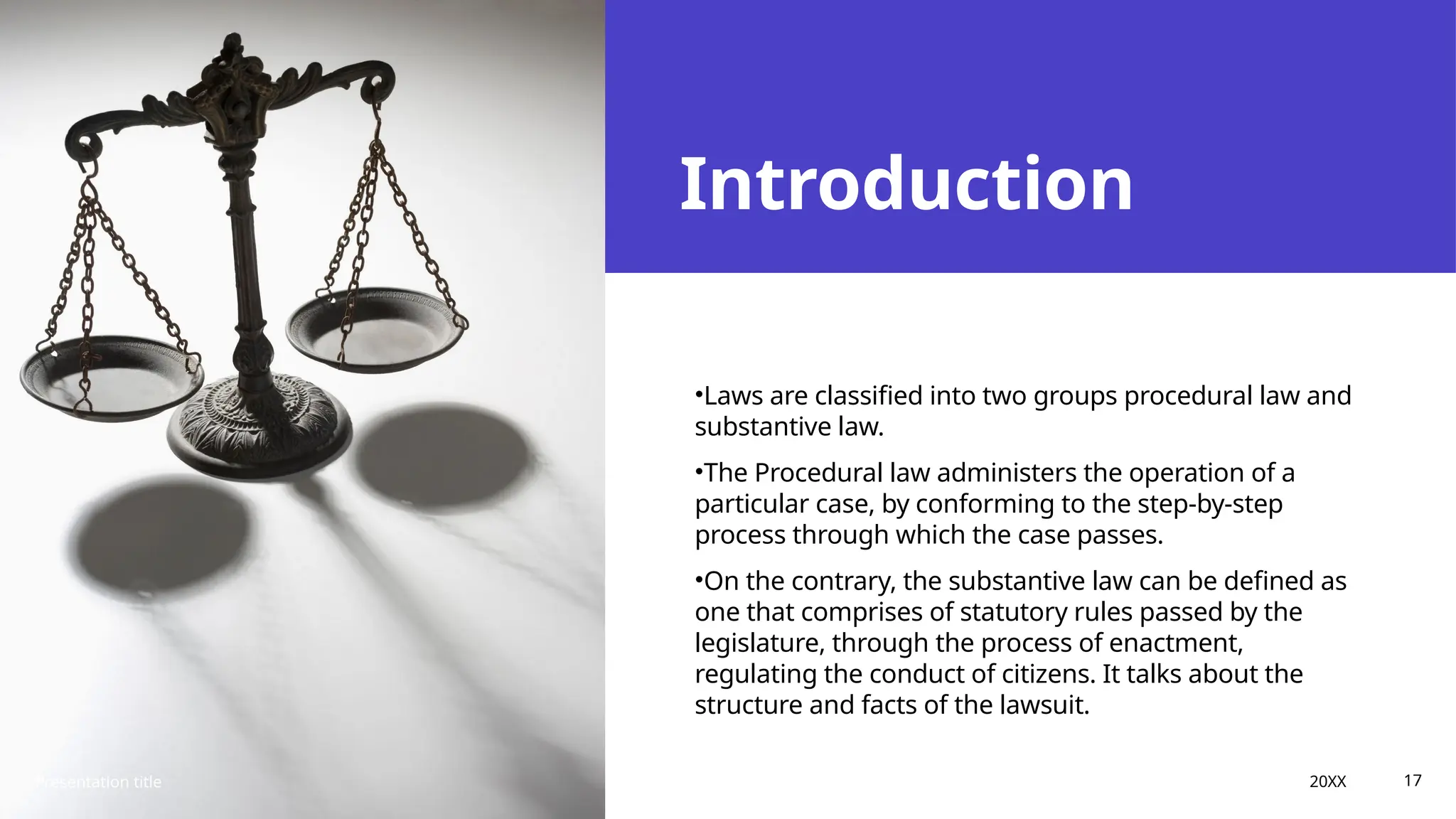 Introduction
•Laws are classified into two groups procedural law and
substantive law.
•The Procedural law administers the operation of a
particular case, by conforming to the step-by-step
process through which the case passes.
•On the contrary, the substantive law can be defined as
one that comprises of statutory rules passed by the
legislature, through the process of enactment,
regulating the conduct of citizens. It talks about the
structure and facts of the lawsuit.
Presentation title 20XX 17
 