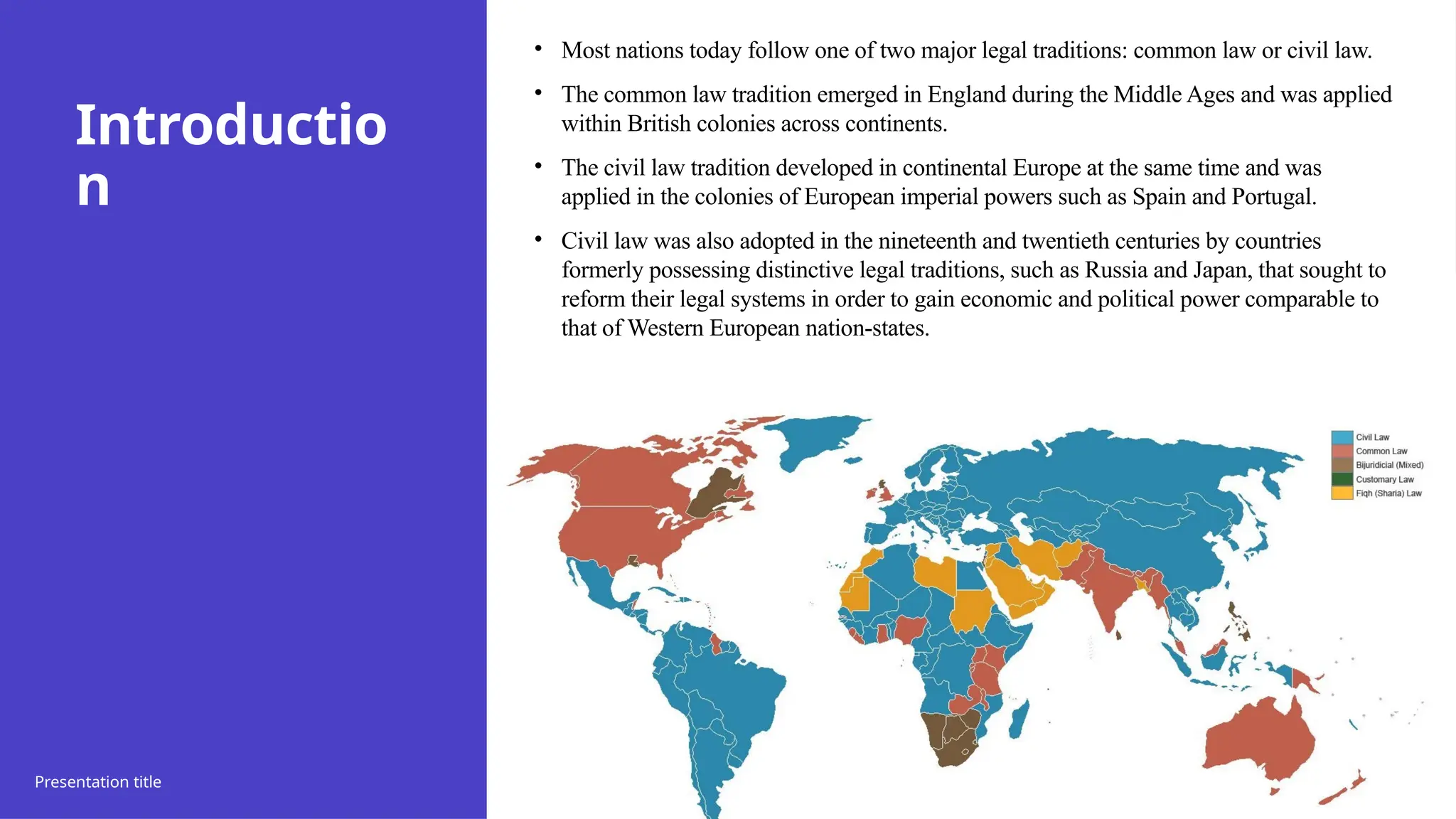 Introductio
n
• Most nations today follow one of two major legal traditions: common law or civil law.
• The common law tradition emerged in England during the Middle Ages and was applied
within British colonies across continents.
• The civil law tradition developed in continental Europe at the same time and was
applied in the colonies of European imperial powers such as Spain and Portugal.
• Civil law was also adopted in the nineteenth and twentieth centuries by countries
formerly possessing distinctive legal traditions, such as Russia and Japan, that sought to
reform their legal systems in order to gain economic and political power comparable to
that of Western European nation-states.
Presentation title 20XX 25
 