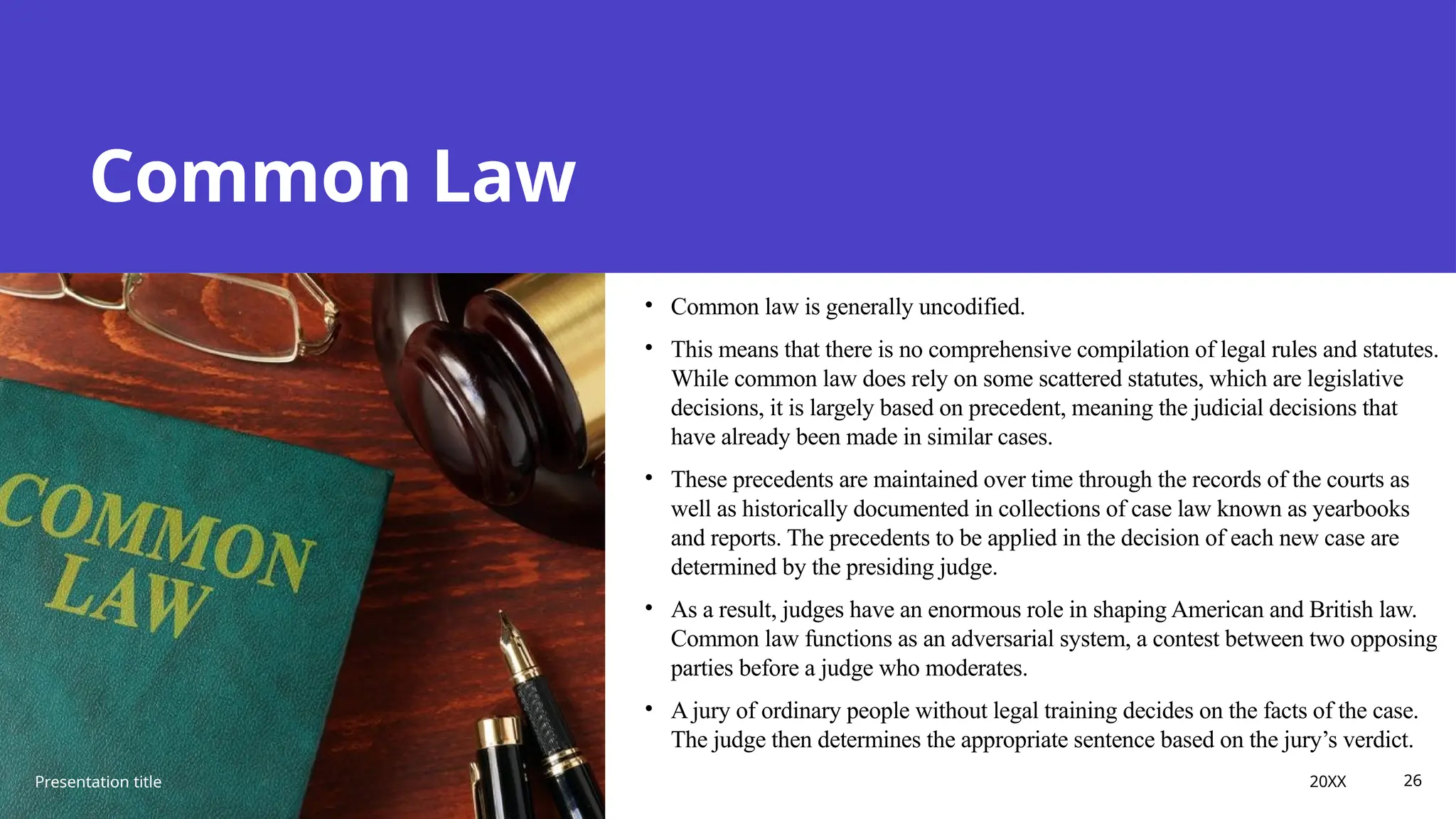 Common Law
• Common law is generally uncodified.
• This means that there is no comprehensive compilation of legal rules and statutes.
While common law does rely on some scattered statutes, which are legislative
decisions, it is largely based on precedent, meaning the judicial decisions that
have already been made in similar cases.
• These precedents are maintained over time through the records of the courts as
well as historically documented in collections of case law known as yearbooks
and reports. The precedents to be applied in the decision of each new case are
determined by the presiding judge.
• As a result, judges have an enormous role in shaping American and British law.
Common law functions as an adversarial system, a contest between two opposing
parties before a judge who moderates.
• A jury of ordinary people without legal training decides on the facts of the case.
The judge then determines the appropriate sentence based on the jury’s verdict.
Presentation title 20XX 26
 