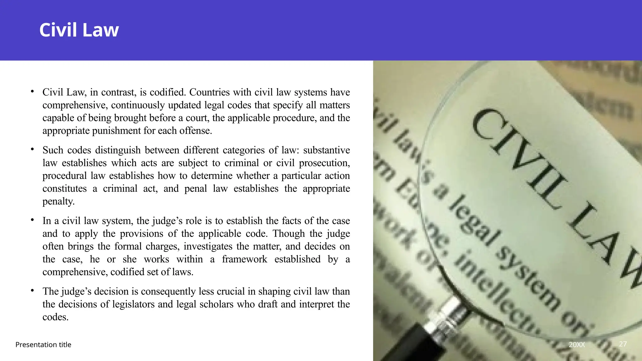 Civil Law
• Civil Law, in contrast, is codified. Countries with civil law systems have
comprehensive, continuously updated legal codes that specify all matters
capable of being brought before a court, the applicable procedure, and the
appropriate punishment for each offense.
• Such codes distinguish between different categories of law: substantive
law establishes which acts are subject to criminal or civil prosecution,
procedural law establishes how to determine whether a particular action
constitutes a criminal act, and penal law establishes the appropriate
penalty.
• In a civil law system, the judge’s role is to establish the facts of the case
and to apply the provisions of the applicable code. Though the judge
often brings the formal charges, investigates the matter, and decides on
the case, he or she works within a framework established by a
comprehensive, codified set of laws.
• The judge’s decision is consequently less crucial in shaping civil law than
the decisions of legislators and legal scholars who draft and interpret the
codes.
Presentation title 20XX 27
 