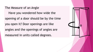 The Measure of an Angle
Have you wondered how wide the
opening of a door should be by the time
you open it? Door openings are like
angles and the openings of angles are
measured in units called degrees.
 