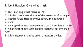 I. Identification. Give what is ask.
1. This is an angle that measures 90o
2. It is the common endpoint of the two rays of an angle.
3. It is the figure formed by two rays with a common
endpoint.
4. An angle that measures greater than 0 o but less than 90o
5. An angle that measures greater than 90o but less than
180o
6. It is a measuring device used to measure angles.
 