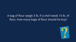 A bag of flour weigh 3 lb. If a chef needs 15 lb. of
flour, how many bags of flour should he buy?
 