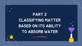 PART 2
CLASSIFYING MATTER
BASED ON ITS ABILITY
TO ABSORB WATER
 