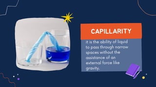 it is the ability of liquid
to pass through narrow
spaces without the
assistance of an
external force like
gravity.
CAPILLARITY
 