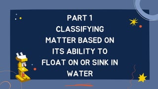 PART 1
CLASSIFYING
MATTER BASED ON
ITS ABILITY TO
FLOAT ON OR SINK IN
WATER
 