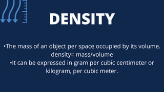 DENSITY
•The mass of an object per space occupied by its volume.
density= mass/volume
•It can be expressed in gram per cubic centimeter or
kilogram, per cubic meter.
 