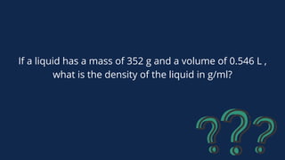 If a liquid has a mass of 352 g and a volume of 0.546 L ,
what is the density of the liquid in g/ml?
 