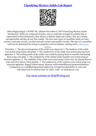 Classifying Mystery Solids Lab Report
Maria Hagop Hagop 1 SCH4U Ms. Johnson November 6, 2015 Classifying Mystery Solids
Introduction: Solids are composed of atoms, ions or molecules arranged in a pattern that is
represented in three dimensions, they all have a definite shape and volume, they are virtually
incompressible and they do not flow readily. The four main types of crystalline solids are Ionic
crystals, molecular crystals, covalent network crystals and metallic crystals. The type of a crystalline
solid can be determined by testing its properties such as hardness, melting point,...show more
content...
Procedure: 1. The physical properties of the solids were observed. 2. The hardness of the solids
were tested using mortar and pestle. 3. The conductivity of the solids were tested using electrical
apparatus. 4. The melting points of the solids were tested by placing them in crucibles and heating
them using a hot plate. 5. The conductivity of the melted solids (liquids) were tested using an
electrical apparatus. 6. The solubility of the solids were tested using a micro tray, by placing them in
water and oil to observe their polarity, 7. The conductivity of the solutions were tested using a an
electrical apparatus. Hagop3 Observations: Mystery solid numberPhysical propertiesHardness
Conductivity as a solidMelting pointsConductivity in liquid formSolubility in water and
oilConductivity in solution form 2a–white –solid –in small pieces–very
Get more content on HelpWriting.net
 