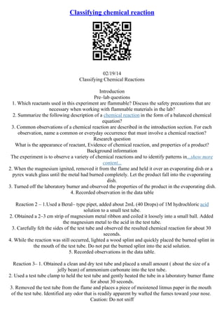 Classifying chemical reaction
02/19/14
Classifying Chemical Reactions
Introduction
Pre–lab questions
1. Which reactants used in this experiment are flammable? Discuss the safety precautions that are
necessary when working with flammable materials in the lab?
2. Summarize the following description of a chemical reaction in the form of a balanced chemical
equation?
3. Common observations of a chemical reaction are described in the introduction section. For each
observation, name a common or everyday occurrence that must involve a chemical reaction?
Research question
What is the appearance of reactant, Evidence of chemical reaction, and properties of a product?
Background information
The experiment is to observe a variety of chemical reactions and to identify patterns in...show more
content...
2. When the magnesium ignited, removed it from the flame and held it over an evaporating dish or a
pyrex watch glass until the metal had burned completely. Let the product fall into the evaporating
dish.
3. Turned off the laboratory burner and observed the properties of the product in the evaporating dish.
4. Recorded observation in the data table
Reaction 2 – 1.Used a Beral– type pipet, added about 2mL (40 Drops) of 1M hydrochloric acid
solution to a small test tube.
2. Obtained a 2–3 cm strip of magnesium metal ribbon and coiled it loosely into a small ball. Added
the magnesium metal to the acid in the test tube.
3. Carefully felt the sides of the test tube and observed the resulted chemical reaction for about 30
seconds.
4. While the reaction was still occurred, lighted a wood splint and quickly placed the burned splint in
the mouth of the test tube. Do not put the burned splint into the acid solution.
5. Recorded observations in the data table.
Reaction 3– 1. Obtained a clean and dry test tube and placed a small amount ( about the size of a
jelly bean) of ammonium carbonate into the test tube.
2. Used a test tube clamp to held the test tube and gently heated the tube in a laboratory burner flame
for about 30 seconds.
3. Removed the test tube from the flame and places a piece of moistened litmus paper in the mouth
of the test tube. Identified any odor that is readily apparent by wafted the fumes toward your nose.
Caution: Do not sniff
 