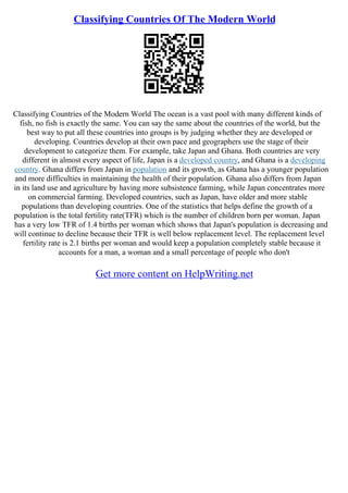 Classifying Countries Of The Modern World
Classifying Countries of the Modern World The ocean is a vast pool with many different kinds of
fish, no fish is exactly the same. You can say the same about the countries of the world, but the
best way to put all these countries into groups is by judging whether they are developed or
developing. Countries develop at their own pace and geographers use the stage of their
development to categorize them. For example, take Japan and Ghana. Both countries are very
different in almost every aspect of life, Japan is a developed country, and Ghana is a developing
country. Ghana differs from Japan in population and its growth, as Ghana has a younger population
and more difficulties in maintaining the health of their population. Ghana also differs from Japan
in its land use and agriculture by having more subsistence farming, while Japan concentrates more
on commercial farming. Developed countries, such as Japan, have older and more stable
populations than developing countries. One of the statistics that helps define the growth of a
population is the total fertility rate(TFR) which is the number of children born per woman. Japan
has a very low TFR of 1.4 births per woman which shows that Japan's population is decreasing and
will continue to decline because their TFR is well below replacement level. The replacement level
fertility rate is 2.1 births per woman and would keep a population completely stable because it
accounts for a man, a woman and a small percentage of people who don't
Get more content on HelpWriting.net
 