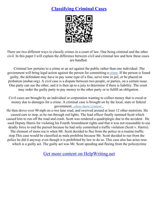 Classifying Criminal Cases
There are two different ways to classify crimes in a court of law. One being criminal and the other
civil. In this paper I will explain the difference between civil and criminal law and how these cases
are handled.
Criminal law pertains to a crime or an act against the public rather than one individual. The
government will bring legal action against the person for committing a crime. If the person is found
guilty, the defendant may have to pay some type of a fine, serve time in jail, or be placed on
probation (msbar.org). A civil case is a dispute between two people, or parties, on a certain issue.
One party can sue the other, and it is then up to a jury to determine if there is liability. The court
may order the guilty party to pay money to the other party or to fulfill an obligation.
Civil cases are brought by an individual or corporation wanting to collect money that is owed or
money due to damages for a crime. A criminal case is brought on by the local, state or federal
government...show more content...
He then drove over 90 mph on a two lane road, and swerved around at least 12 other motorists. He
caused cars to stop, as he ran through red lights. The lead officer finally rammed Scott which
caused him to run off the road and crash. Scott was rendered a quadriplegic due to the accident . He
sued Deputy Harris for violating his Fourth Amendment rights and that it was not reasonable to use
deadly force to end the pursuit because he had only committed a traffic violation (Scott v. Harris).
The element of mens rea is when Mr. Scott decided to flee from the police in a routine traffic
stop.This case would be classified as mala prohibita because Mr. Scott decided to run from the
police he did it anyway even though it is prohibited by law to do so. This case also has actus reus
which is a guilty act. The guilty act was Mr. Scott speeding and fleeing from the police(crime
Get more content on HelpWriting.net
 