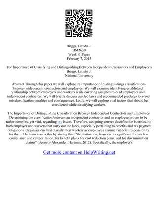 Briggs, Latisha J.
HMR630
Week #1 Paper
February 7, 2015
The Importance of Classifying and Distinguishing Between Independent Contractors and Employee's
Briggs, Latisha J.
National University
Abstract Through this paper we will explore the importance of distinguishings classifications
between independent contractors and employees. We will examine identifying established
relationship between employers and workers while covering assigned roles of employees and
independent contractors. We will briefly discuss enacted laws and recommended practices to avoid
misclassification penalties and consequences. Lastly, we will explore vital factors that should be
considered while classifying workers.
The Importance of Distinguishing Classification Between Independent Contractors and Employees
Determining the classification between an independent contractor and an employee proves to be
rather complex, yet vital, regarding tax issues. Therefore, assigning correct classification is critical to
both employer and workers that carry out the labor, especially pertaining to benefits and tax payment
obligations. Organizations that classify their workers as employees assume financial responsibility
for them. Hartman asserts this by stating that, "the distinction, however, is significant for tax law
compliance and categorization, for benefit plans, for cost reduction plans, and for discrimination
claims" (Bennett–Alexander, Hartman, 2012). Specifically, the employer's
Get more content on HelpWriting.net
 