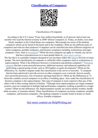 Classification of Computers
Classifications of Computers
According to the U.S. Census "Forty–four million households, or 42 percent, had at least one
member who used the Internet at home in 2000" (Home Computers 2). Today, no doubt, even more
family members in the United States use computers. Most people are aware of the desktop
computers which can be found in the home and in the workplace. What are the different types of
computers and what are their purposes? Computers can be classified into three different categories of
home computers, portable computers, and business computers including workstations and super
computers. First, what is a computer? "While the term computer can apply to virtually any device
that has a microprocessor in it, most people think of...show more content...
The fact that it is a portable computer designed to use anywhere makes the laptop a favorite of many
people. The next classification of computers is called the office computers such as workstations or
supercomputers. What is the difference between a workstation and desktop computers? "A desktop
computer that has a more powerful processor, additional memory and enhanced capabilities for
performing a special group of task, such as 3D Graphics or game development" (What are the
Different p. 6). Another computer under this classification is the server or networks. "A computer
that has been optimized to provide services to other computers over a network. Servers usually
have powerful processors, lots of memory and large hard drives" (What are the Differences p. 7).
Networks combine several computers in an office or building space. Also, under the classification of
business computer is the supercomputer. This type of computer is more expensive than any of the
others with it often costing millions of dollars. "Although some supercomputers are single computer
systems, most are comprised of multiple high performance computers working in parallel as a single
system" (What are the differences 10). Supercomputers usually are used to predict weather, handle
bank accounts, or insurance details. Three classifications of computers are home computers, portable
computers, and business computers. The desktop computer is usually found in homes or small
offices. Portable computers
Get more content on HelpWriting.net
 