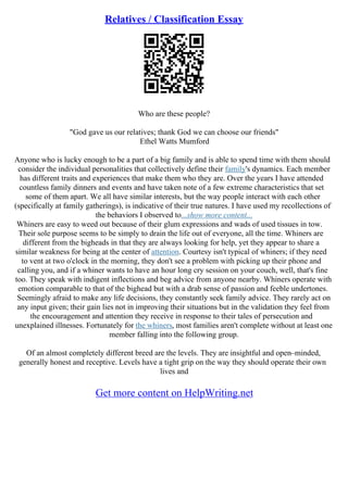 Relatives / Classification Essay
Who are these people?
"God gave us our relatives; thank God we can choose our friends"
Ethel Watts Mumford
Anyone who is lucky enough to be a part of a big family and is able to spend time with them should
consider the individual personalities that collectively define their family's dynamics. Each member
has different traits and experiences that make them who they are. Over the years I have attended
countless family dinners and events and have taken note of a few extreme characteristics that set
some of them apart. We all have similar interests, but the way people interact with each other
(specifically at family gatherings), is indicative of their true natures. I have used my recollections of
the behaviors I observed to...show more content...
Whiners are easy to weed out because of their glum expressions and wads of used tissues in tow.
Their sole purpose seems to be simply to drain the life out of everyone, all the time. Whiners are
different from the bigheads in that they are always looking for help, yet they appear to share a
similar weakness for being at the center of attention. Courtesy isn't typical of whiners; if they need
to vent at two o'clock in the morning, they don't see a problem with picking up their phone and
calling you, and if a whiner wants to have an hour long cry session on your couch, well, that's fine
too. They speak with indigent inflections and beg advice from anyone nearby. Whiners operate with
emotion comparable to that of the bighead but with a drab sense of passion and feeble undertones.
Seemingly afraid to make any life decisions, they constantly seek family advice. They rarely act on
any input given; their gain lies not in improving their situations but in the validation they feel from
the encouragement and attention they receive in response to their tales of persecution and
unexplained illnesses. Fortunately for the whiners, most families aren't complete without at least one
member falling into the following group.
Of an almost completely different breed are the levels. They are insightful and open–minded,
generally honest and receptive. Levels have a tight grip on the way they should operate their own
lives and
Get more content on HelpWriting.net
 