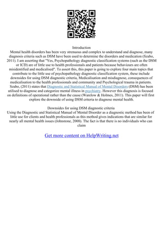 Introduction
Mental health disorders has been very strenuous and complex to understand and diagnose, many
diagnosis criteria such as DSM have been used to determine the disorders and medication (Szabo,
2011). I am asserting that "Yes, Psychopathology diagnostic classification systems (such as the DSM
or ICD) are of little use to health professionals and patients because behaviours are often
misidentified and medicalised". To assert this, this paper is going to explore four main topics that
contribute to the little use of psychopathology diagnostic classification system, these include
downsides for using DSM diagnostic criteria, Medicalisation and misdiagnose, consequences of
medicalisation to the health professionals and community and Psychological trauma in patients.
Szabo, (2011) states that Diagnostic and Statistical Manual of Mental Disorders (DSM) has been
utilised to diagnose and categorize mental illness in psychiatry. However this diagnosis is focused
on definitions of operational rather than the cause (Warelow & Holmes, 2011). This paper will first
explore the downside of using DSM criteria to diagnose mental health.
Downsides for using DSM diagnostic criteria
Using the Diagnostic and Statistical Manual of Mental Disorder as a diagnostic method has been of
little use for clients and health professionals as this method gives indications that are similar for
nearly all mental health issues (Johnstone, 2008). The fact is that there is no individuals who can
claim
Get more content on HelpWriting.net
 