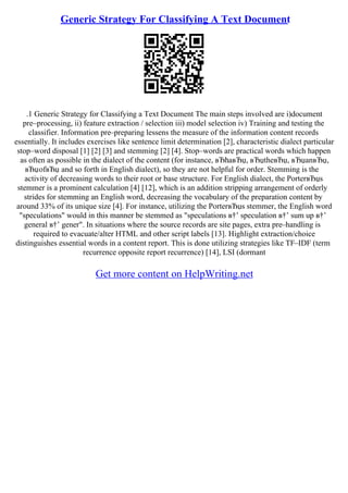 Generic Strategy For Classifying A Text Document
.1 Generic Strategy for Classifying a Text Document The main steps involved are i)document
pre–processing, ii) feature extraction / selection iii) model selection iv) Training and testing the
classifier. Information pre–preparing lessens the measure of the information content records
essentially. It includes exercises like sentence limit determination [2], characteristic dialect particular
stop–word disposal [1] [2] [3] and stemming [2] [4]. Stop–words are practical words which happen
as often as possible in the dialect of the content (for instance, вЂћaвЂџ, вЂџtheвЂџ, вЂџanвЂџ,
вЂџofвЂџ and so forth in English dialect), so they are not helpful for order. Stemming is the
activity of decreasing words to their root or base structure. For English dialect, the PorterвЂџs
stemmer is a prominent calculation [4] [12], which is an addition stripping arrangement of orderly
strides for stemming an English word, decreasing the vocabulary of the preparation content by
around 33% of its unique size [4]. For instance, utilizing the PorterвЂџs stemmer, the English word
"speculations" would in this manner be stemmed as "speculations в†’ speculation в†’ sum up в†’
general в†’ gener". In situations where the source records are site pages, extra pre–handling is
required to evacuate/alter HTML and other script labels [13]. Highlight extraction/choice
distinguishes essential words in a content report. This is done utilizing strategies like TF–IDF (term
recurrence opposite report recurrence) [14], LSI (dormant
Get more content on HelpWriting.net
 