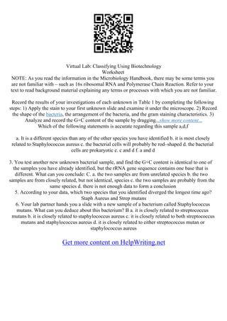Virtual Lab: Classifying Using Biotechnology
Worksheet
NOTE: As you read the information in the Microbiology Handbook, there may be some terms you
are not familiar with – such as 16s ribosomal RNA and Polymerase Chain Reaction. Refer to your
text to read background material explaining any terms or processes with which you are not familiar.
Record the results of your investigations of each unknown in Table 1 by completing the following
steps: 1) Apply the stain to your first unknown slide and examine it under the microscope. 2) Record
the shape of the bacteria, the arrangement of the bacteria, and the gram staining characteristics. 3)
Analyze and record the G+C content of the sample by dragging...show more content...
Which of the following statements is accurate regarding this sample a,d,f
a. It is a different species than any of the other species you have identified b. it is most closely
related to Staphylococcus aureus c. the bacterial cells will probably be rod–shaped d. the bacterial
cells are prokaryotic e. c and d f. a and d
3. You test another new unknown bacterial sample, and find the G+C content is identical to one of
the samples you have already identified, but the rRNA gene sequence contains one base that is
different. What can you conclude: C. a. the two samples are from unrelated species b. the two
samples are from closely related, but not identical, species c. the two samples are probably from the
same species d. there is not enough data to form a conclusion
5. According to your data, which two species that you identified diverged the longest time ago?
Staph Aureus and Strep mutans
6. Your lab partner hands you a slide with a new sample of a bacterium called Staphylococcus
mutans. What can you deduce about this bacterium? B a. it is closely related to streptococcus
mutans b. it is closely related to staphylococcus aureus c. it is closely related to both streptococcus
mutans and staphylococcus aureus d. it is closely related to either streptococcus mutan or
staphylococcus aureus
Get more content on HelpWriting.net
 
