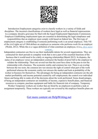 Introduction Employment categories exist to classify workers in a variety of fields and
disciplines. The incorrect classifications of workers have legal as well as financial repercussions
to a company should a grievance be filed with the Equal Employment Opportunity Commission.
Employee Establishing employment types are essential in determining the legal compliance and
responsibilities that an employer must comply with based on federal law. The first type of
employment category is establishing if someone performing work is an actual employee. Title VII
of the civil rights act of 1964 defines an employee as someone who performs work for an employer
(Walsh, 2012). While this is a vague definition of what constitute an employee, it is a...show more
content...
Independent contractors are free to use their marketable talents for several organizations. They are
contracted for short periods to complete work that is not a part of the essential functions of the
business that it would need to be a daily or ongoing relationship (Marsh 2012). In disputes, the
status of an employee verses an independent contractor the burden of proof fall to the employer to
validate the relationship. There are several test that the court have done in the pass to test the
relationship with a business. The economic reality and common law test. There is an overlap
between the two tests; the common law test stresses the right of control what part of the work
performed whereas the economic reality test stresses the market and look at probability of the
worker in business for themselves. The advantages for being an independent contractor are the job
market profitability and income potential created by self–employment, the control over individual
future and being able to make all of the decisions about the work performed. Some disadvantages,
of being an independent contractor are instability of income, expensive benefit plans, and financial
resources to compete, purchase equipment and liable for financial risk of company. Temporary
Worker Temporary workers are worker that are hired by an employers to perform a task or
assignment temporarily. These workers are typically not covered by the employer benefits plans are
not
Get more content on HelpWriting.net
 