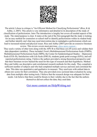 The article I chose to critique is "An Efficient Method for Classifying Perfectionists" (Rice, K &
Ashby, J, 2007). This article is very informative and detailed in its description of the study of
classification of perfectionists. Intro The introduction is lengthy but covers all needed aspects of the
study. The stated purpose is clear. It states at the end of the first paragraph that the study is looking
for an easy method for counselors or school staff to identify perfectionism within its student body
and further identify one's that may need intervention due to maladaptive perfectionism which can
lead to increased mental and physical issues. Rice and Ashby (2007) provide an extensive literature
review. This review covers most previous...show more content...
They used a variety of other tests along with the APS–R to find these cut off scores and validate their
data (dependent variables). These included: Frost's Multidimensional Perfectionism Scale (FMPS),
Multidimensional Perfectionism Scale (MPS), the Center for Epidemiological Studies – Depression
Scale (CES–D), Satisfaction with Life Scale (SWLS), students grade point average (GPA), and self
reported perfectionism rating. I believe the authors provided a strong theoretical perspective and
that their literature review backed the need for this type of research and their hypothesis. Method
Rice and Ashby use descriptive and correlational research methods for this study. They compiled a
sufficient number of subjects and who had completed multiple surveys and tests and correlated the
data. This data was quantitative and qualitative in measure. They used tests with ordinal data to
obtain raw scores for their correlation. They also provided cross sectional data evaluation by using
data from multiple other testing tools. I believe that the research design was adequate for their
needs. I do believe that there could be threats to their validity due to the fact that the authors
themselves did not collect the data; they used data
Get more content on HelpWriting.net
 
