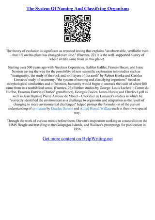 The System Of Naming And Classifying Organisms
The theory of evolution is significant as repeated testing that explains "an observable, verifiable truth
– that life on this plant has changed over time." (Fuentes, 22) It is the well–supported history of
where all life came from on this planet.
Starting over 500 years ago with Nicolaus Copernicus, Galileo Galilei, Francis Bacon, and Isaac
Newton paving the way for the possibility of new scientific exploration into studies such as
"stratigraphy, the study of the rock and soil layers of the earth" by Robert Hooke and Carolus
Linnaeus' study of taxonomy, "the system of naming and classifying organisms" based on
morphological similarities and differences, humanity would begin to uncrack the code of where life
came from in a nonbiblical sense. (Fuentes, 26) Further studies by George–Louis Leclerc – Comte du
Buffon, Erasmus Darwin (Charles' grandfather), Georges Cuvier, James Hutton and Charles Lyell as
well as Jean Baptiste Pierre Antoine de Monet – Chevalier de Lamarck's studies in which he
"correctly identified the environment as a challenge to organisms and adaptation as the result of
changing to meet environmental challenges" helped prompt the formulation of the current
understanding of evolution by Charles Darwin and Alfred Russel Wallaceeach in their own special
way.
Through the work of curious minds before them, Darwin's inspiration working as a naturalist on the
HMS Beagle and traveling to the Galapagos Islands, and Wallace's promptings for publication in
1856,
Get more content on HelpWriting.net
 