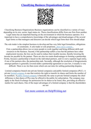 Classifying Business Organizations Essay
Classifying Business Organizations Business organizations can be classified in a variety of ways
depending on its size, sector, legal status etc. These classifications differ from one firm from another.
Legal status has an important bearing on the environment in which the business operates. It is
important to have a comprehensive knowledge of the advantages and disadvantages of the several
legal forms so that managers and directors can decide which legal form their firm should adopt.
The sole trader is the simplest business to develop and has very little legal formalities, obligations
or constraints. A sole trader or sole proprietor...show more content...
First, a partnership allows two or more people to work together and bring different skills and
resources to the business. Second, if the partnership suffers a loss but the partners have other
employment income, the loss can be used to reduce their taxable income, thereby lowering the
income tax payable by the partner. There are also two main disadvantages to forming a partnership.
Firstly, because a partnership is based on the individual partners, and it is not a separate legal entity,
if one of the partners dies, the partnership ends. Secondly, although the resolution of disagreements
amongst partners is generally covered under a partnership agreement or case law, it usually is very
difficult. There is no Act that exists which sets out rules for settling partnership disputes.
Limited companies branch into private limited companies and public limited companies (PLC). A
private limited company is one that restricts the right to transfer its shares and limits the number of
its members. Apublic limited company is basically the same as private limited company the chief
difference is that shares of Plcs may be offered to the public for subscription. The company may
apply to the Stock Exchange for permission for its shares to be listed, thus, providing an effective
market for such shares. One of the major advantages of a limited company is that the shareholders
are not
Get more content on HelpWriting.net
 