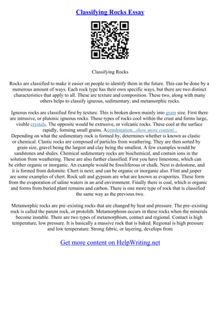 Classifying Rocks Essay
Classifying Rocks
Rocks are classified to make it easier on people to identify them in the future. This can be done by a
numerous amount of ways. Each rock type has their own specific ways, but there are two distinct
characteristics that apply to all. These are texture and composition. These two, along with many
others helps to classify igneous, sedimentary, and metamorphic rocks.
Igneous rocks are classified first by texture. This is broken down mainly into grain size. First there
are intrusive, or plutonic igneous rocks. These types of rocks cool within the crust and forms large,
visible crystals. The opposite would be extrusive, or volcanic rocks. These cool at the surface
rapidly, forming small grains. Acombination...show more content...
Depending on what the sedimentary rock is formed by, determines whether is known as clastic
or chemical. Clastic rocks are composed of particles from weathering. They are then sorted by
grain size, gravel being the largest and clay being the smallest. A few examples would be
sandstones and shales. Chemical sedimentary rocks are biochemical, and contain ions in the
solution from weathering. These are also further classified. First you have limestone, which can
be either organic or inorganic. An example would be fossiliferous or chalk. Next is dolostone, and
it is formed from dolomite. Chert is next; and can be organic or inorganic also. Flint and jasper
are some examples of chert. Rock salt and gypsum are what are known as evaporites. These form
from the evaporation of saline waters in an arid environment. Finally there is coal, which is organic
and forms from buried plant remains and carbon. There is one more type of rock that is classified
the same way as the previous two.
Metamorphic rocks are pre–existing rocks that are changed by heat and pressure. The pre–existing
rock is called the parent rock, or protolith. Metamorphism occurs in these rocks when the minerals
become instable. There are two types of metamorphism, contact and regional. Contact is high
temperature, low pressure. It is basically a massive rock that is baked. Regional is high pressure
and low temperature. Strong fabric, or layering, develops from
Get more content on HelpWriting.net
 