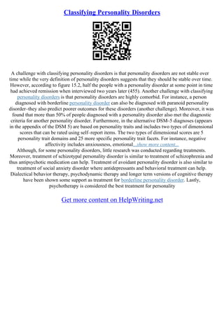 Classifying Personality Disorders
A challenge with classifying personality disorders is that personality disorders are not stable over
time while the very definition of personality disorders suggests that they should be stable over time.
However, according to figure 15.2, half the people with a personality disorder at some point in time
had achieved remission when interviewed two years later (455). Another challenge with classifying
personality disorders is that personality disorders are highly comorbid. For instance, a person
diagnosed with borderline personality disorder can also be diagnosed with paranoid personality
disorder–they also predict poorer outcomes for these disorders (another challenge). Moreover, it was
found that more than 50% of people diagnosed with a personality disorder also met the diagnostic
criteria for another personality disorder. Furthermore, in the alternative DSM–5 diagnoses (appears
in the appendix of the DSM 5) are based on personality traits and includes two types of dimensional
scores that can be rated using self–report items. The two types of dimensional scores are 5
personality trait domains and 25 more specific personality trait facets. For instance, negative
affectivity includes anxiousness, emotional...show more content...
Although, for some personality disorders, little research was conducted regarding treatments.
Moreover, treatment of schizotypal personality disorder is similar to treatment of schizophrenia and
thus antipsychotic medication can help. Treatment of avoidant personality disorder is also similar to
treatment of social anxiety disorder where antidepressants and behavioral treatment can help.
Dialectical behavior therapy, psychodynamic therapy and longer term versions of cognitive therapy
have been shown some support as treatment for borderline personality disorder. Lastly,
psychotherapy is considered the best treatment for personality
Get more content on HelpWriting.net
 