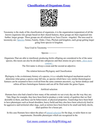 Classification of Organisms Essay
Taxonomy is the study of the classification of organisms, it is the organization (separation) of all the
known organisms into groups based on their shared features, these groups are then organized into
further, larger groups. These groups are all referred to as Taxa (Taxon– singular). The taxa used in
taxonomy are: Species, Genus, Family, Order, Class, Phylum and kingdom, each group getting larger
going form species to kingdom.
Taxa Used in Taxonomy =====================
Species –––––––
Organisms That are able to interbreed, producing fertile offspring are considered to be of the same
species, this taxon can also be divided into subspecies and then strains (to give more...show more
content...
The first name is always a noun and the second an adjective.
The relation between Phylogeny and Classification
Phylogeny is the evolutionary history of a species, it is a valuable biological mechanism used to
determine what genus a species may fall into, as species which have very similar (homologous)
features can be assumed to have evolved from the same common ancestors, e.g. horses donkeys and
zebras all have homologous features and can all be filed under the genus Equus.
Artificial selection
Humans have also had a hand in how many of the animals we see every day are the way they are.
Take Dogs for example, they have been bred to produce a wide variety of qualities that we find
desirable in them, and these can be behavioural, or physical properties. Guard dogs have been bred
to have phenotypes such as broad shoulders, heavy build and they also have been selectively bred to
be aggressive and territorial other dogs, such as terriers have been bred to be small and fairly docile,
ideal qualities for a house pet.
In this case Humans have taken the place of natural selection for the dogs, to tailor them to our
requirements. Desirable phenotypes which are recognized in the
Get more content on HelpWriting.net
 