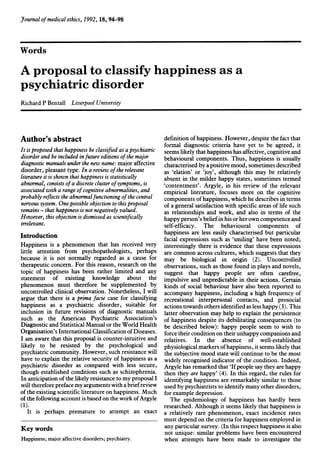 Jfournal ofmedical ethics, 1992, 18, 94-98
Words
A proposal to classify happiness as a
psychiatric disorder
Richard P Bentall Liverpool University
Author's abstract
It is proposed that happiness be classified as a psychiatric
disorder and be included infuture editions ofthe major
diagnostic manuals under the new name: major affective
disorder, pleasant type. In a review ofthe relevant
literature it is shown that happiness is statistically
abnormal, consists ofa discrete cluster ofsymptoms, is
associated with a range ofcognitive abnonnalities, and
probably reflects the abnormalfunctioning ofthe central
nervous system. One possible objection to this proposal
remains - that happiness is not negatively valued.
However, this objection is dismissed as scientifically
irrelevant.
Introduction
Happiness is a phenomenon that has received very
little attention from psychopathologists, perhaps
because it is not normally regarded as a cause for
therapeutic concern. For this reason, research on the
topic of happiness has been rather limited and any
statement of existing knowledge about the
phenomenon must therefore be supplemented by
uncontrolled clinical observation. Nonetheless, I will
argue that there is a prima facie case for classifying
happiness as a psychiatric disorder, suitable for
inclusion in future revisions of diagnostic manuals
such as the American Psychiatric Association's
Diagnostic and Statistical Manual or the World Health
Organisation's International Classification ofDiseases.
I am aware that this proposal is counter-intuitive and
likely to be resisted by the psychological and
psychiatric community. However, such resistance will
have to explain the relative security of happiness as a
psychiatric disorder as compared with less secure,
though established conditions such as schizophrenia.
In anticipation ofthe likely resistance to my proposal I
will therefore preface my arguments with a briefreview
ofthe existing scientific literature on happiness. Much
ofthe following account is based on the work ofArgyle
(1).
It is perhaps premature to attempt an exact
Key words
Happiness; major affective disorders; psychiatry.
definition ofhappiness. However, despite the fact that
formal diagnostic criteria have yet to be agreed, it
seems likely that happiness has affective, cognitive and
behavioural components. Thus, happiness is usually
characterised by a positive mood, sometimes described
as 'elation' or 'joy', although this may be relatively
absent in the milder happy states, sometimes termed
'contentment'. Argyle, in his review of the relevant
empirical literature, focuses more on the cognitive
components ofhappiness, which he describes in terms
of a general satisfaction with specific areas of life such
as relationships and work, and also in terms of the
happy person's beliefin his or her own competence and
self-efficacy. The behavioural components of
happiness are less easily characterised but particular
facial expressions such as 'smiling' have been noted;
interestingly there is evidence that these expressions
are common across cultures, which suggests that they
may be biological in origin (2). Uncontrolled
observations, such as those found in plays and novels,
suggest that happy people are often carefree,
impulsive and unpredictable in their actions. Certain
kinds of social behaviour have also been reported to
accompany happiness, including a high frequency of
recreational interpersonal contacts, and prosocial
actions towards others identified as less happy (3). This
latter observation may help to explain the persistence
of happiness despite its debilitating consequences (to
be described below): happy people seem to wish to
force their condition on their unhappy companions and
relatives. In the absence of well-established
physiological markers ofhappiness, it seems likely that
the subjective mood state will continue to be the most
widely recognised indicator of the condition. Indeed,
Argyle has remarked that 'Ifpeople say they are happy
then they are happy' (4). In this regard, the rules for
identifying happiness are remarkably similar to those
used by psychiatrists to identify many other disorders,
for example depression.
The epidemiology of happiness has hardly been
researched. Although it seems likely that happiness is
a relatively rare phenomenon, exact incidence rates
must depend on the criteria for happiness employed in
any particular survey. (In this respect happiness is also
not unique: similar problems have been encountered
when attempts have been made to investigate the
 