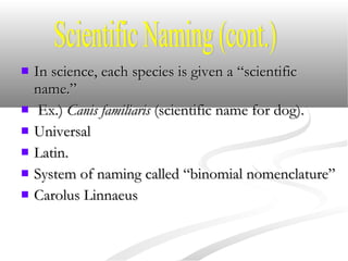  In science, each species is given a “scientificIn science, each species is given a “scientific
name.”name.”
 Ex.)Ex.) Canis familiarisCanis familiaris (scientific name for dog).(scientific name for dog).
 UniversalUniversal
 Latin.Latin.
 System of naming called “binomial nomenclature”System of naming called “binomial nomenclature”
 Carolus LinnaeusCarolus Linnaeus
 