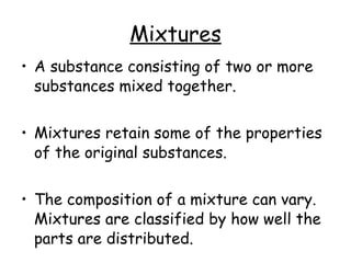 Mixtures A substance consisting of two or more substances mixed together. Mixtures retain some of the properties of the original substances. The composition of a mixture can vary. Mixtures are classified by how well the parts are distributed.  