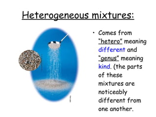 Heterogeneous mixtures: Comes from  “hetero”  meaning  different  and  “genus”  meaning  kind . (the parts of these mixtures are noticeably different from one another. 