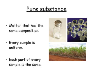 Pure substance Matter that has the same composition. Every sample is uniform. Each part of every sample is the same. 