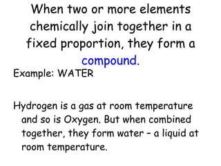 When two or more elements chemically join together in a fixed proportion, they form a  compound. Example: WATER Hydrogen is a gas at room temperature and so is Oxygen. But when combined together, they form water – a liquid at room temperature. 