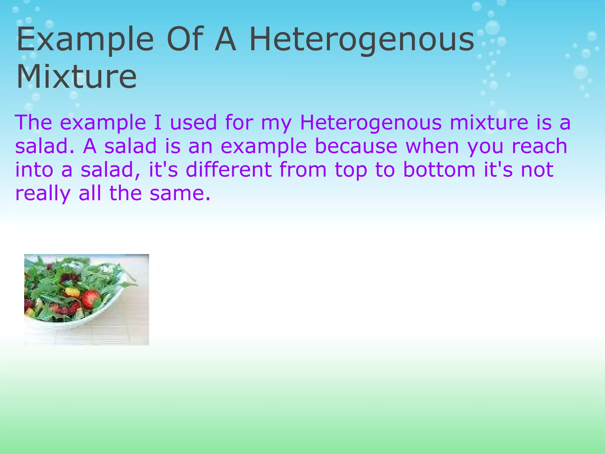 Example Of A Heterogenous Mixture The example I used for my Heterogenous mixture is a salad. A salad is an example because when you reach into a salad, it's different from top to bottom it's not really all the same. 